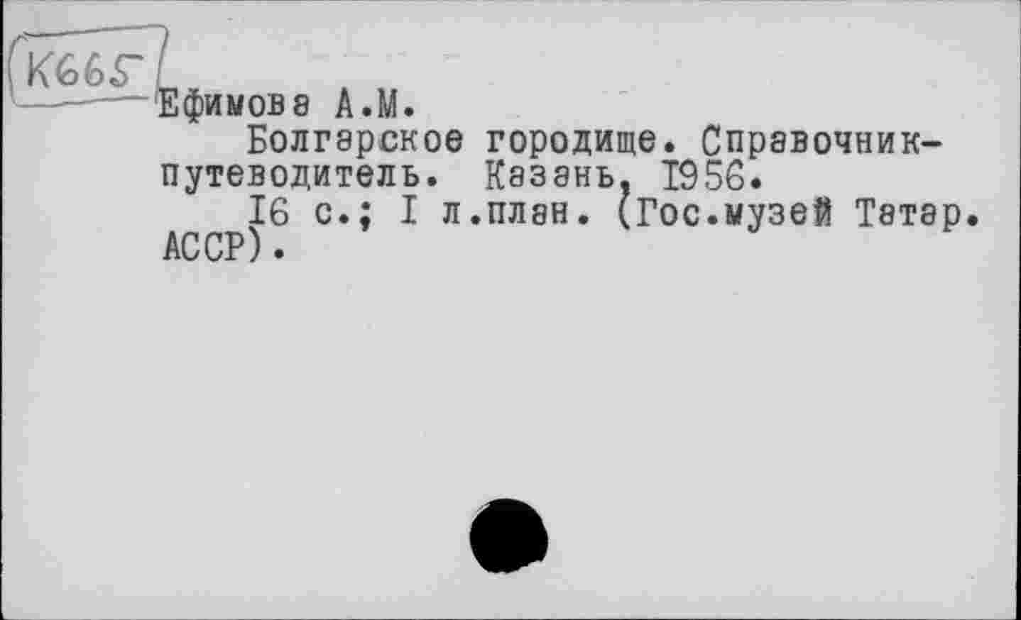 ﻿Ефимов8 A.M.
Болгарское городище. Справочник-путеводитель. Казань, 1956.
16 с.; I л.план. (Гос.музей Татар АССР).